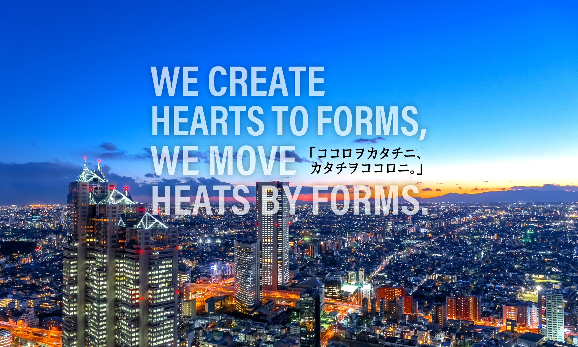 WE CREATE HEARTS TO FORMS, WE MOVE HEATS BY FORMS.ココロヲカタチニ、カタチヲココロニ。
